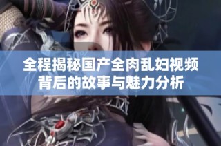全程揭秘国产全肉乱妇视频背后的故事与魅力分析