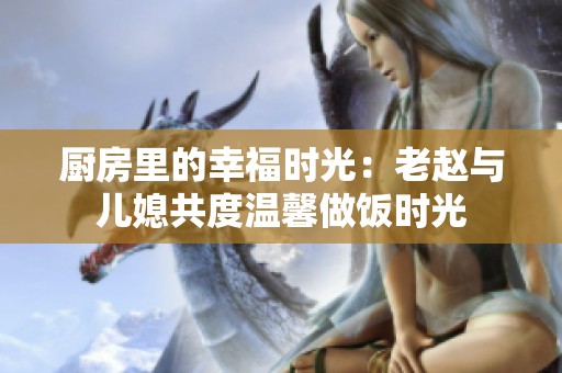 厨房里的幸福时光：老赵与儿媳共度温馨做饭时光