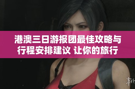 港澳三日游报团最佳攻略与行程安排建议 让你的旅行更轻松愉快