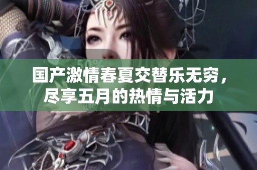 国产激情春夏交替乐无穷，尽享五月的热情与活力