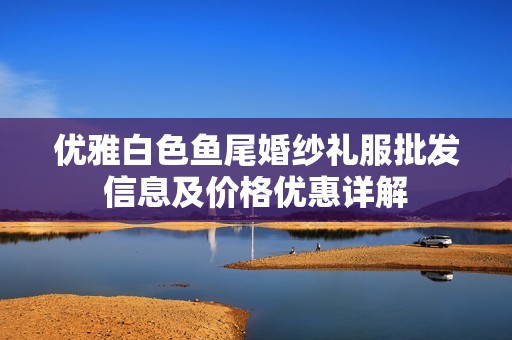 优雅白色鱼尾婚纱礼服批发信息及价格优惠详解