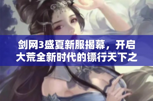剑网3盛夏新服揭幕，开启大荒全新时代的镖行天下之旅
