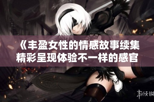 《丰盈女性的情感故事续集精彩呈现体验不一样的感官之旅》