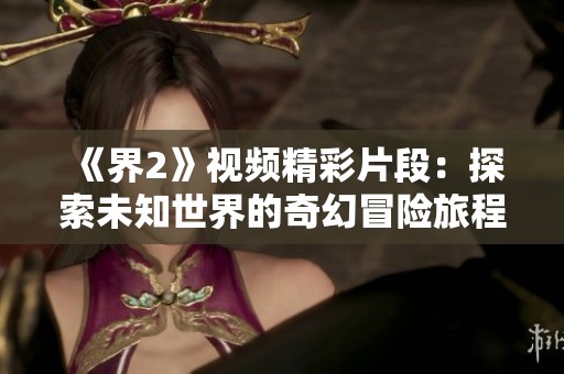 《界2》视频精彩片段：探索未知世界的奇幻冒险旅程