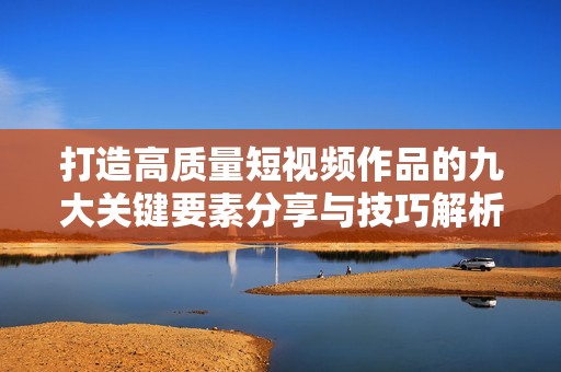 打造高质量短视频作品的九大关键要素分享与技巧解析