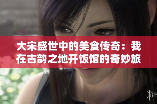 大宋盛世中的美食传奇：我在古韵之地开饭馆的奇妙旅程