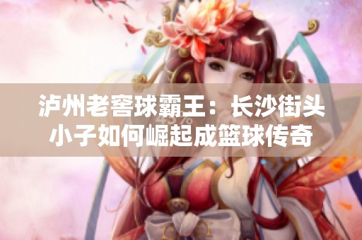 泸州老窖球霸王：长沙街头小子如何崛起成篮球传奇