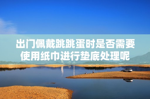 出门佩戴跳跳蛋时是否需要使用纸巾进行垫底处理呢