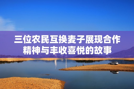 三位农民互换麦子展现合作精神与丰收喜悦的故事