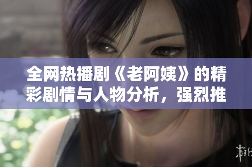全网热播剧《老阿姨》的精彩剧情与人物分析，强烈推荐观看！