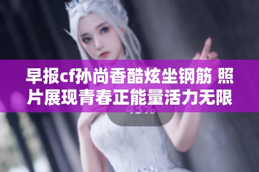 早报cf孙尚香酷炫坐钢筋 照片展现青春正能量活力无限