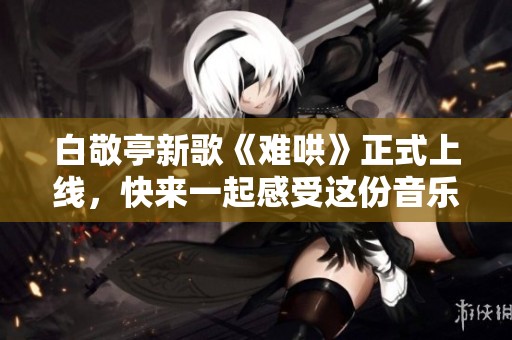 白敬亭新歌《难哄》正式上线，快来一起感受这份音乐魅力吧