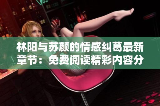林阳与苏颜的情感纠葛最新章节：免费阅读精彩内容分享
