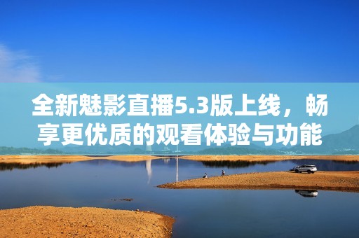 全新魅影直播5.3版上线，畅享更优质的观看体验与功能更新