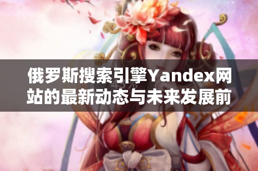 俄罗斯搜索引擎Yandex网站的最新动态与未来发展前景分析