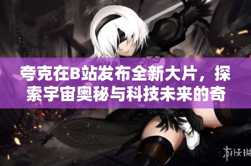 夸克在B站发布全新大片，探索宇宙奥秘与科技未来的奇妙之旅
