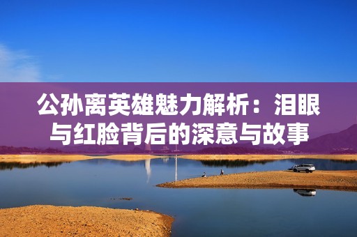 公孙离英雄魅力解析：泪眼与红脸背后的深意与故事