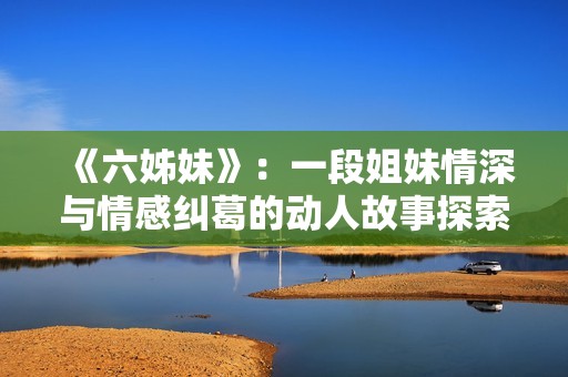 《六姊妹》：一段姐妹情深与情感纠葛的动人故事探索