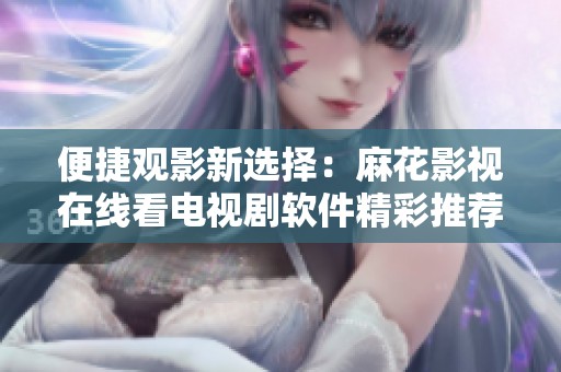 便捷观影新选择：麻花影视在线看电视剧软件精彩推荐