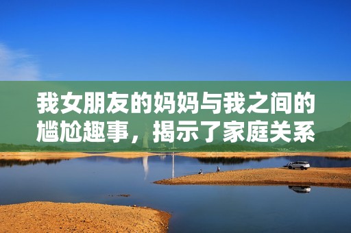 我女朋友的妈妈与我之间的尴尬趣事，揭示了家庭关系的新篇章