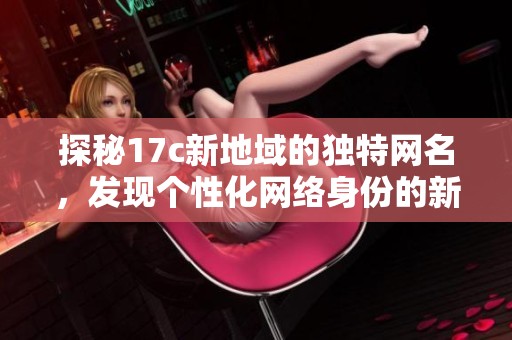 探秘17c新地域的独特网名，发现个性化网络身份的新风潮