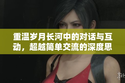 重温岁月长河中的对话与互动，超越简单交流的深度思考