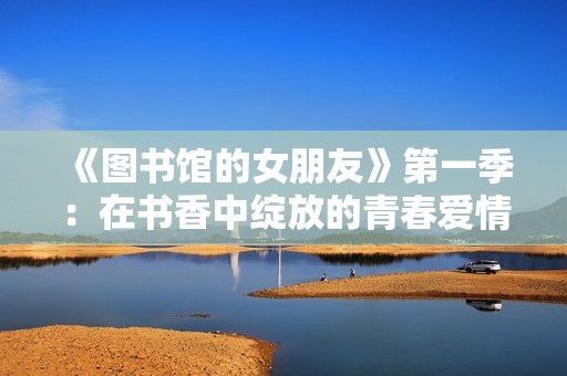 《图书馆的女朋友》第一季：在书香中绽放的青春爱情故事探秘