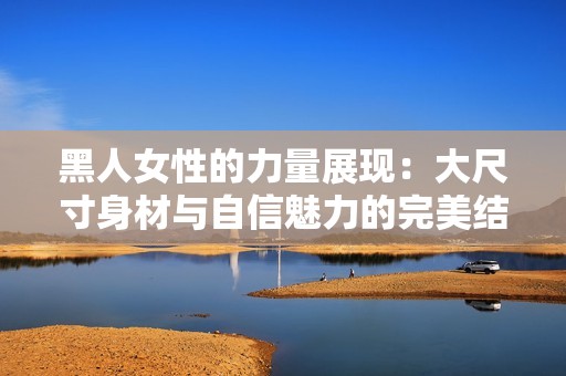 黑人女性的力量展现：大尺寸身材与自信魅力的完美结合