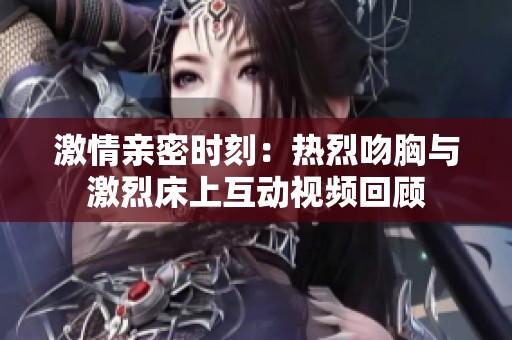 激情亲密时刻：热烈吻胸与激烈床上互动视频回顾
