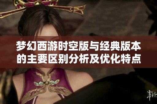 梦幻西游时空版与经典版本的主要区别分析及优化特点介绍
