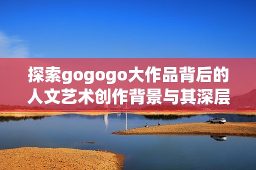 探索gogogo大作品背后的人文艺术创作背景与其深层意义