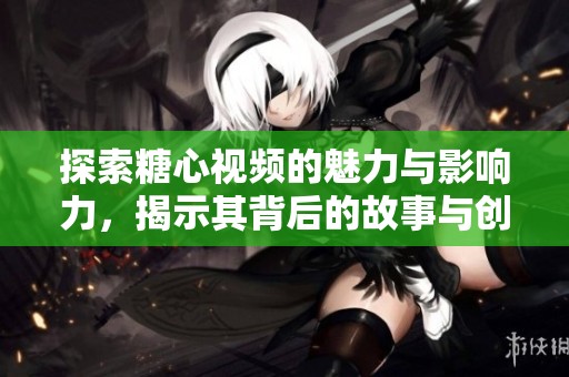 探索糖心视频的魅力与影响力，揭示其背后的故事与创作理念