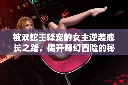 被双蛇王释宠的女主逆袭成长之路，揭开奇幻冒险的秘密与情感纠葛