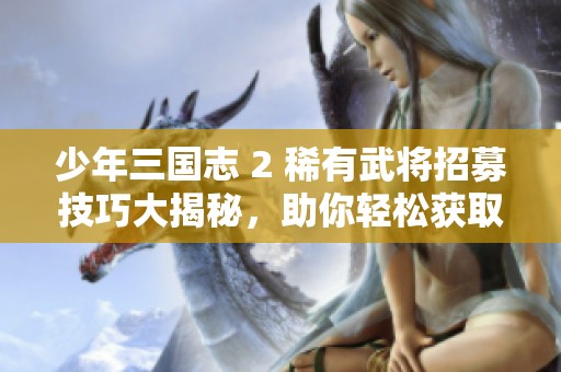 少年三国志 2 稀有武将招募技巧大揭秘，助你轻松获取强力角色