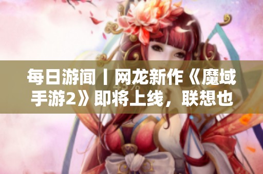 每日游闻丨网龙新作《魔域手游2》即将上线，联想也计划进军游戏市场