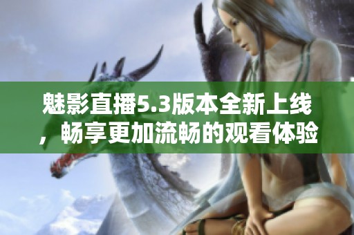 魅影直播5.3版本全新上线，畅享更加流畅的观看体验与丰厚功能