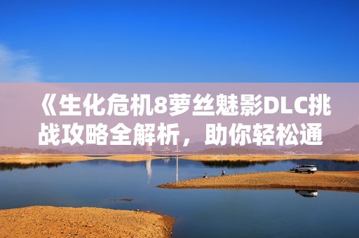 《生化危机8萝丝魅影DLC挑战攻略全解析，助你轻松通关》