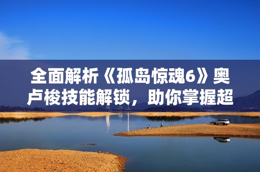 全面解析《孤岛惊魂6》奥卢梭技能解锁，助你掌握超能力！