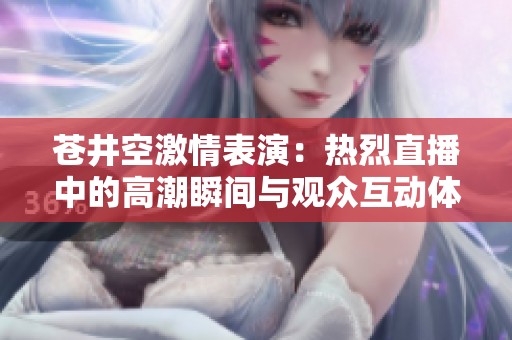 苍井空激情表演：热烈直播中的高潮瞬间与观众互动体验