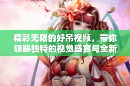 精彩无限的好吊视频，带你领略独特的视觉盛宴与全新体验