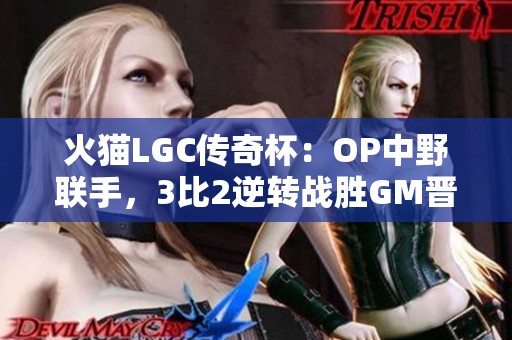 火猫LGC传奇杯：OP中野联手，3比2逆转战胜GM晋级！