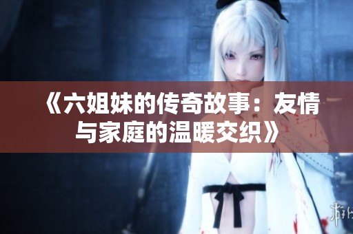 《六姐妹的传奇故事：友情与家庭的温暖交织》
