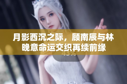 月影西沉之际，顾南辰与林晚意命运交织再续前缘