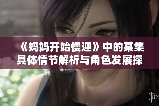 《妈妈开始慢迎》中的某集具体情节解析与角色发展探讨
