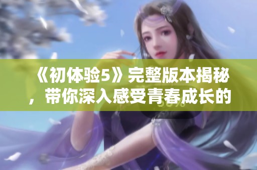 《初体验5》完整版本揭秘，带你深入感受青春成长的欢笑与泪水
