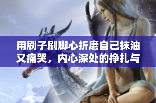 用刷子刷脚心折磨自己抹油又痛哭，内心深处的挣扎与无奈