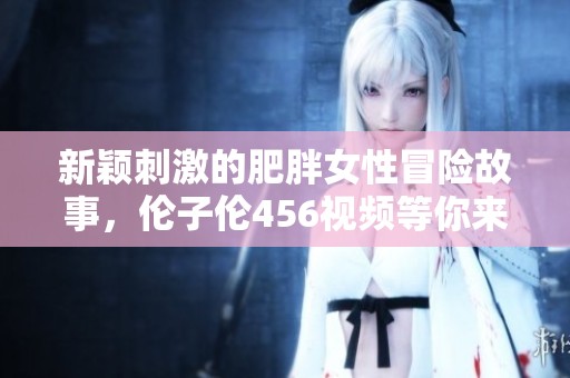 新颖刺激的肥胖女性冒险故事，伦子伦456视频等你来看