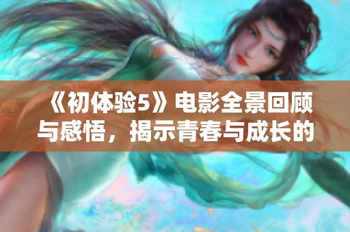 《初体验5》电影全景回顾与感悟，揭示青春与成长的真实故事