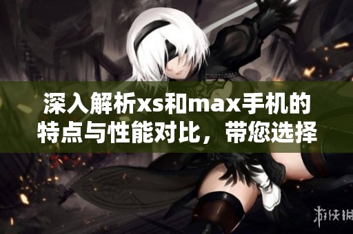 深入解析xs和max手机的特点与性能对比，带您选择最佳手机助手