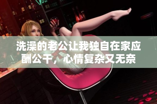 洗澡的老公让我独自在家应酬公干，心情复杂又无奈